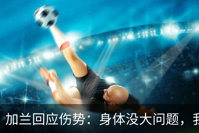 加兰回应伤势：身体没大问题，我需要从容把握自己的节奏