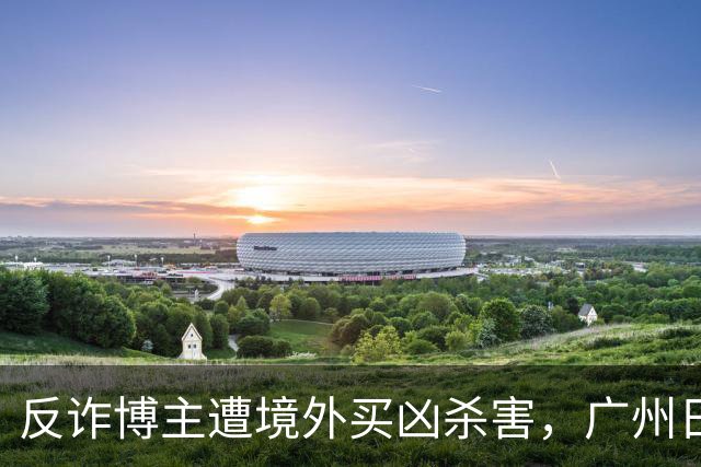 反诈博主遭境外买凶杀害，广州日报：必须果断亮剑，予以“反杀”