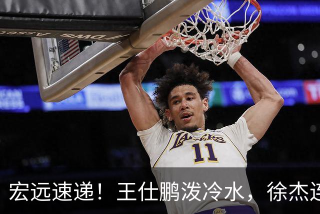 宏远速递！王仕鹏泼冷水，徐杰连怼球迷，胡明轩CBA第一人！