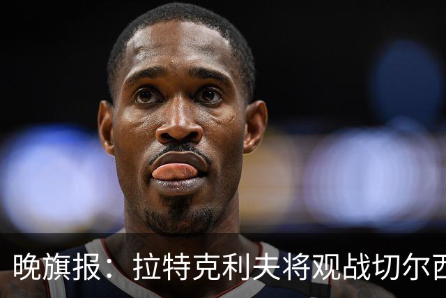 晚旗报：拉特克利夫将观战切尔西，他过去常持有切尔西季票