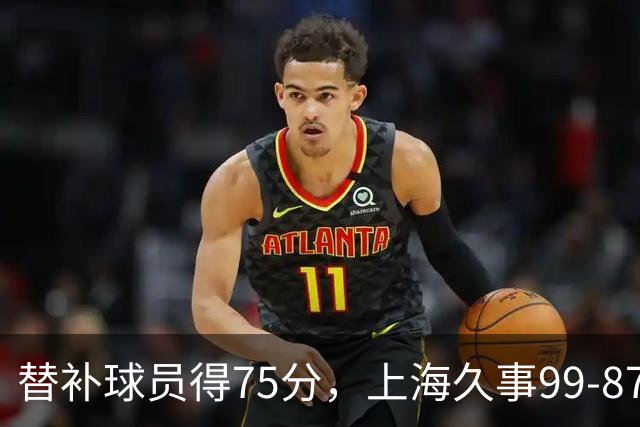 替补球员得75分，上海久事99-87轻取广东宏远