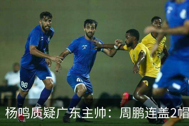 杨鸣质疑广东主帅：周鹏连盖2帽为何被换下