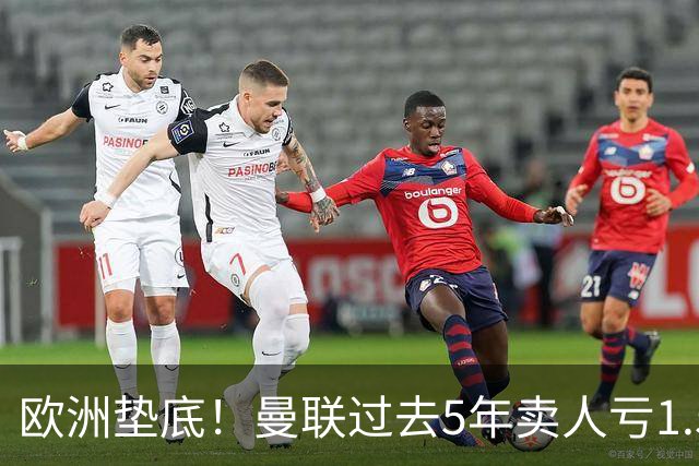 欧洲垫底！曼联过去5年卖人亏1.55亿镑，阵容价值缩水1.83亿
