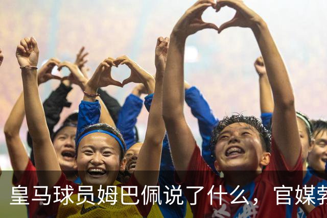 皇马球员姆巴佩说了什么，官媒勃然大怒？