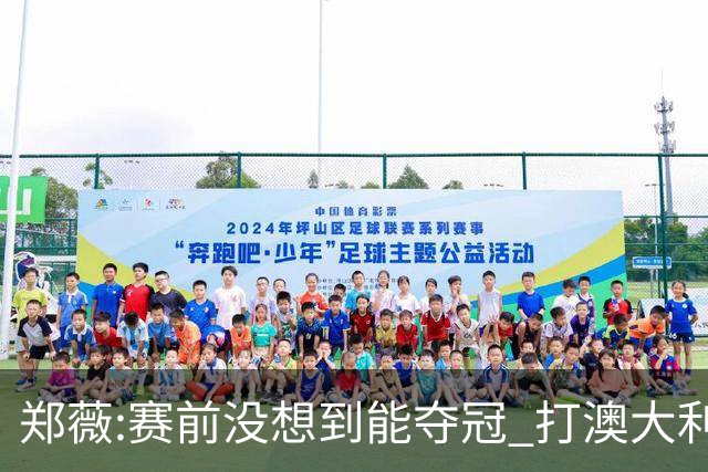 郑薇:赛前没想到能夺冠 打澳大利亚队消耗巨大