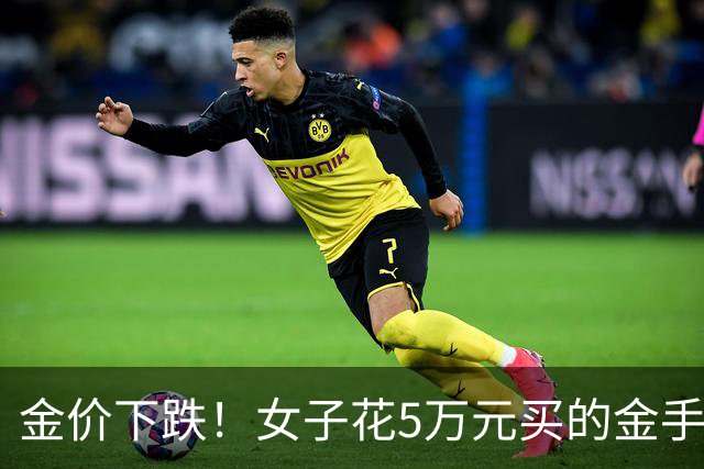 金价下跌！女子花5万元买的金手镯，还没戴过就已经亏了1.3万元，本人回应：当时觉得金价还会涨，买到就是赚到